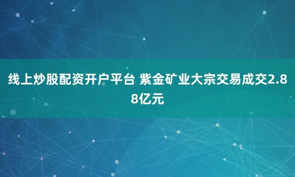 线上炒股配资开户平台 紫金矿业大宗交易成交2.88亿元