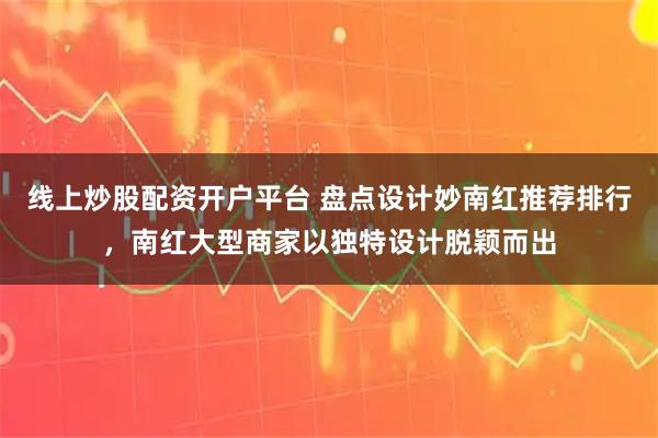 线上炒股配资开户平台 盘点设计妙南红推荐排行，南红大型商家以独特设计脱颖而出
