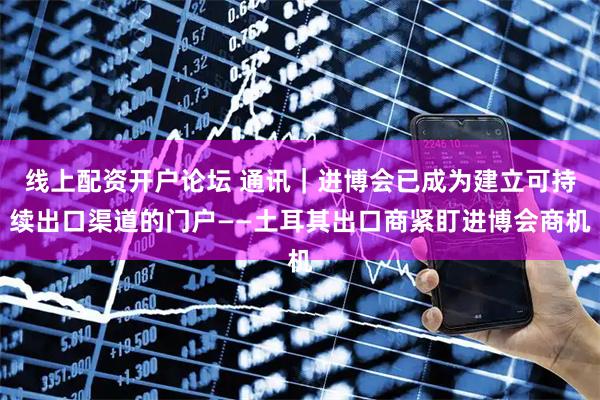 线上配资开户论坛 通讯｜进博会已成为建立可持续出口渠道的门户——土耳其出口商紧盯进博会商机