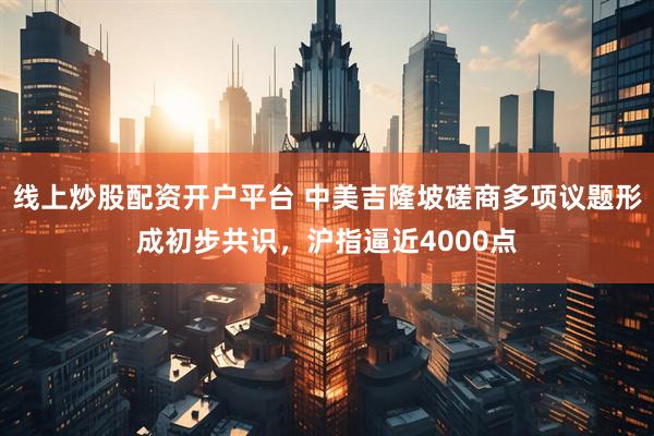 线上炒股配资开户平台 中美吉隆坡磋商多项议题形成初步共识，沪指逼近4000点