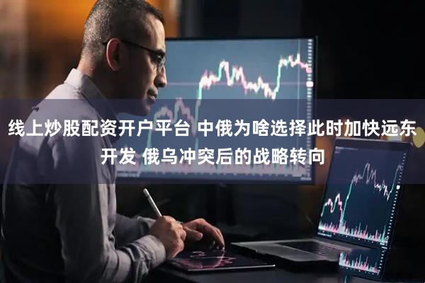 线上炒股配资开户平台 中俄为啥选择此时加快远东开发 俄乌冲突后的战略转向