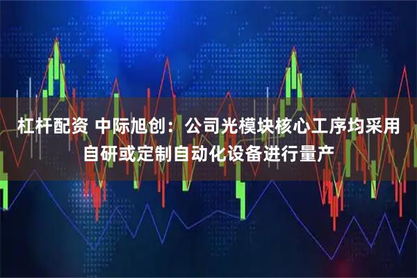 杠杆配资 中际旭创：公司光模块核心工序均采用自研或定制自动化设备进行量产