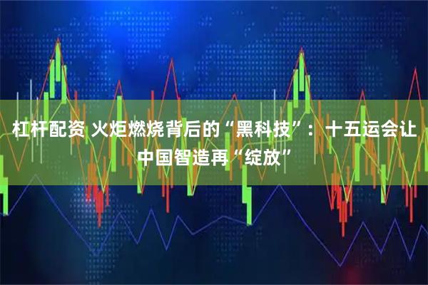 杠杆配资 火炬燃烧背后的“黑科技”：十五运会让中国智造再“绽放”