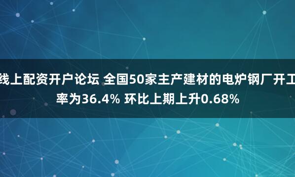 线上配资开户论坛 全国50家主产建材的电炉钢厂开工率为36.4% 环比上期上升0.68%
