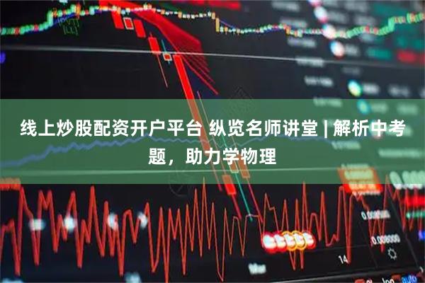 线上炒股配资开户平台 纵览名师讲堂 | 解析中考题，助力学物理