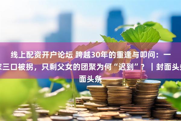 线上配资开户论坛 跨越30年的重逢与叩问：一家三口被拐，只剩父女的团聚为何“迟到”？｜封面头条