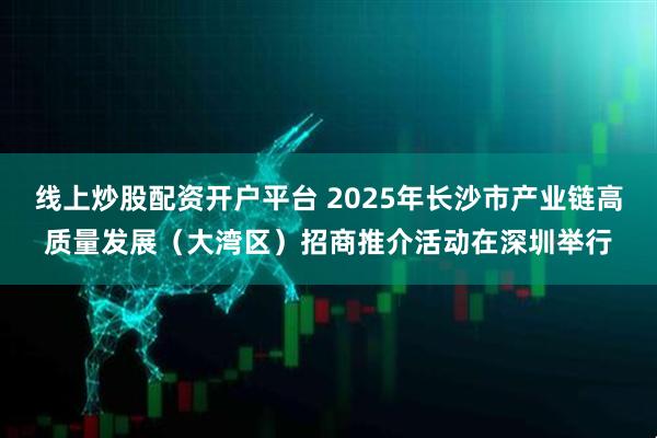线上炒股配资开户平台 2025年长沙市产业链高质量发展（大湾区）招商推介活动在深圳举行