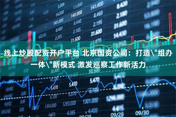 线上炒股配资开户平台 北京国资公司：打造＂组办一体＂新模式 激发巡察工作新活力