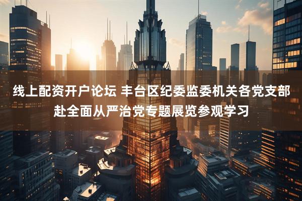 线上配资开户论坛 丰台区纪委监委机关各党支部赴全面从严治党专题展览参观学习