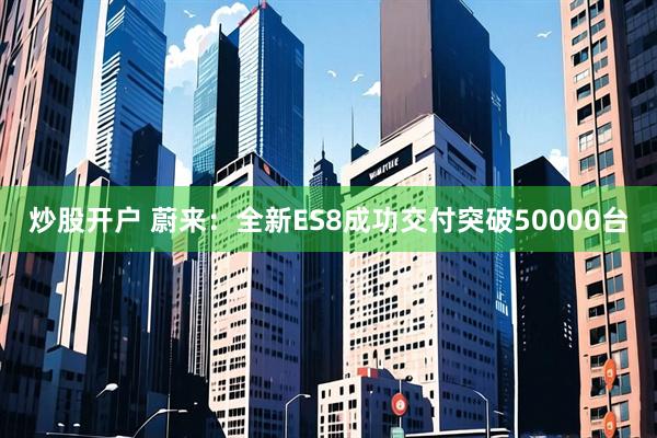 炒股开户 蔚来：全新ES8成功交付突破50000台