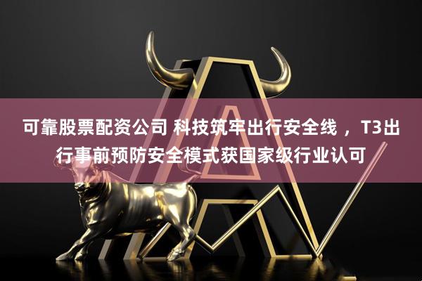 可靠股票配资公司 科技筑牢出行安全线 ，T3出行事前预防安全模式获国家级行业认可