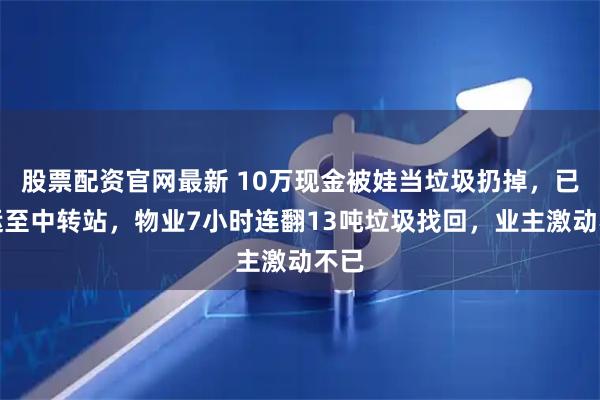 股票配资官网最新 10万现金被娃当垃圾扔掉，已清运至中转站，物业7小时连翻13吨垃圾找回，业主激动不已