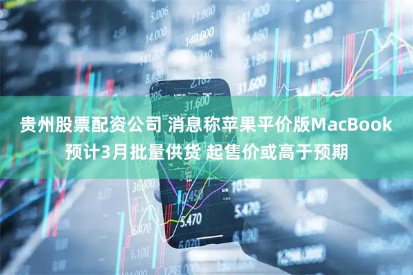 贵州股票配资公司 消息称苹果平价版MacBook预计3月批量供货 起售价或高于预期