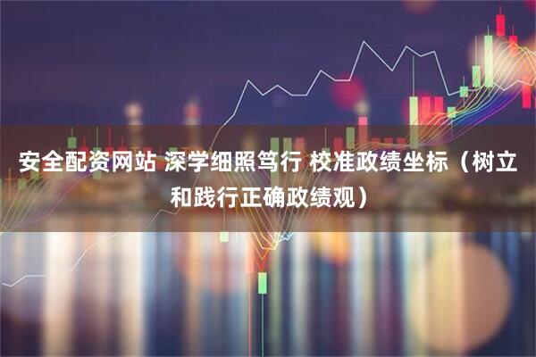 安全配资网站 深学细照笃行 校准政绩坐标（树立和践行正确政绩观）