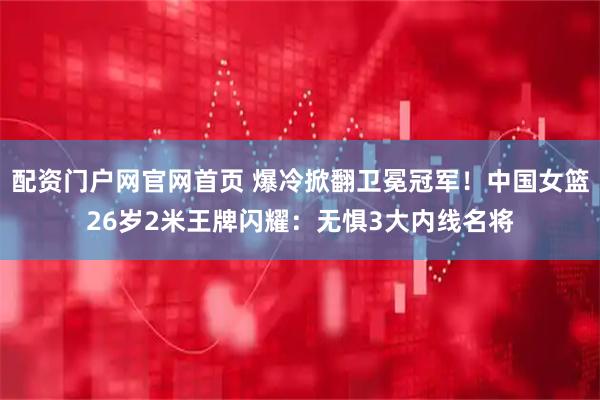 配资门户网官网首页 爆冷掀翻卫冕冠军！中国女篮26岁2米王牌闪耀：无惧3大内线名将