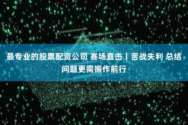 最专业的股票配资公司 赛场直击丨苦战失利 总结问题更需振作前行
