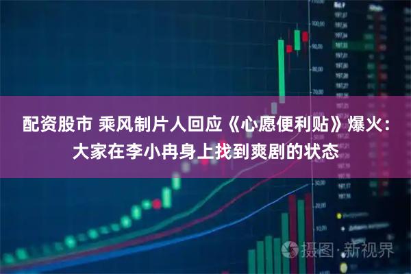 配资股市 乘风制片人回应《心愿便利贴》爆火：大家在李小冉身上找到爽剧的状态
