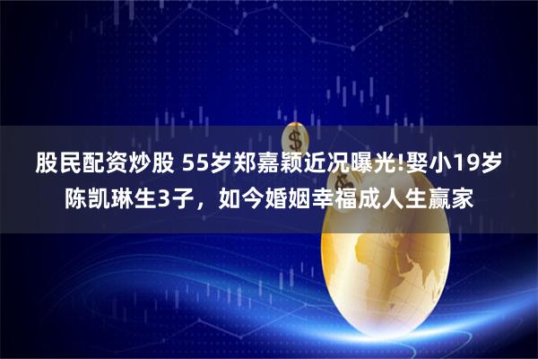 股民配资炒股 55岁郑嘉颖近况曝光!娶小19岁陈凯琳生3子，如今婚姻幸福成人生赢家